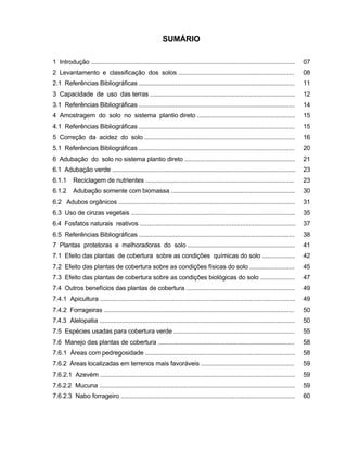 4
SUMÁRIO
1 Introdução ...................................................................................................................... 07
2 Levantamento e classificação dos solos ................................................................... 08
2.1 Referências Bibliográficas .......................................................................................... 11
3 Capacidade de uso das terras .................................................................................... 12
3.1 Referências Bibliográficas .......................................................................................... 14
4 Amostragem do solo no sistema plantio direto ......................................................... 15
4.1 Referências Bibliográficas .......................................................................................... 15
5 Correção da acidez do solo ....................................................................................... 16
5.1 Referências Bibliográficas .......................................................................................... 20
6 Adubação do solo no sistema plantio direto ................................................................ 21
6.1 Adubação verde .......................................................................................................... 23
6.1.1 Reciclagem de nutrientes ...................................................................................... 23
6.1.2 Adubação somente com biomassa ........................................................................ 30
6.2 Adubos orgânicos ...................................................................................................... 31
6.3 Uso de cinzas vegetais ............................................................................................... 35
6.4 Fosfatos naturais reativos .......................................................................................... 37
6.5 Referências Bibliográficas .......................................................................................... 38
7 Plantas protetoras e melhoradoras do solo .............................................................. 41
7.1 Efeito das plantas de cobertura sobre as condições químicas do solo ................... 42
7.2 Efeito das plantas de cobertura sobre as condições físicas do solo .......................... 45
7.3 Efeito das plantas de cobertura sobre as condições biológicas do solo .................... 47
7.4 Outros benefícios das plantas de cobertura ............................................................... 49
7.4.1 Apicultura ................................................................................................................. 49
7.4.2 Forrageiras .............................................................................................................. 50
7.4.3 Alelopatia ................................................................................................................. 50
7.5 Espécies usadas para cobertura verde ...................................................................... 55
7.6 Manejo das plantas de cobertura ............................................................................... 58
7.6.1 Áreas com pedregosidade ....................................................................................... 58
7.6.2 Áreas localizadas em terrenos mais favoráveis ...................................................... 59
7.6.2.1 Azevém ................................................................................................................. 59
7.6.2.2 Mucuna ................................................................................................................. 59
7.6.2.3 Nabo forrageiro ..................................................................................................... 60
 