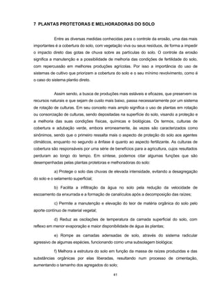 41
7 PLANTAS PROTETORAS E MELHORADORAS DO SOLO
Entre as diversas medidas conhecidas para o controle da erosão, uma das mais
importantes é a cobertura do solo, com vegetação viva ou seus resíduos, de forma a impedir
o impacto direto das gotas de chuva sobre as partículas do solo. O controle da erosão
significa a manutenção e a possibilidade de melhoria das condições de fertilidade do solo,
com repercussão em melhores produções agrícolas. Por isso a importância do uso de
sistemas de cultivo que priorizem a cobertura do solo e o seu mínimo revolvimento, como é
o caso do sistema plantio direto.
Assim sendo, a busca de produções mais estáveis e eficazes, que preservem os
recursos naturais e que sejam de custo mais baixo, passa necessariamente por um sistema
de rotação de culturas. Em seu conceito mais amplo significa o uso de plantas em rotação
ou consorciação de culturas, sendo depositadas na superfície do solo, visando a proteção e
a melhoria das suas condições físicas, químicas e biológicas. Os termos, culturas de
cobertura e adubação verde, embora erroneamente, às vezes são caracterizados como
sinônimos, sendo que o primeiro ressalta mais o aspecto de proteção do solo aos agentes
climáticos, enquanto no segundo a ênfase é quanto ao aspecto fertilizante. As culturas de
cobertura são responsáveis por uma série de benefícios para a agricultura, cujos resultados
perduram ao longo do tempo. Em síntese, podemos citar algumas funções que são
desempenhadas pelas plantas protetoras e melhoradoras do solo:
a) Protege o solo das chuvas de elevada intensidade, evitando a desagregação
do solo e o selamento superficial;
b) Facilita a infiltração da água no solo pela redução da velocidade de
escoamento da enxurrada e a formação de canalículos após a decomposição das raízes;
c) Permite a manutenção e elevação do teor de matéria orgânica do solo pelo
aporte contínuo de material vegetal;
d) Reduz as oscilações de temperatura da camada superficial do solo, com
reflexo em menor evaporação e maior disponibilidade de água às plantas;
e) Rompe as camadas adensadas de solo, através do sistema radicular
agressivo de algumas espécies, funcionando como uma subsolagem biológica;
f) Melhora a estrutura do solo em função da massa de raízes produzidas e das
substâncias orgânicas por elas liberadas, resultando num processo de cimentação,
aumentando o tamanho dos agregados do solo;
 