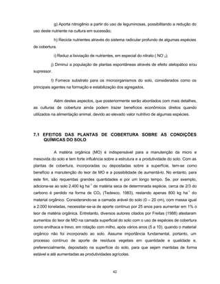 42
g) Aporta nitrogênio a partir do uso de leguminosas, possibilitando a redução do
uso deste nutriente na cultura em sucessão;
h) Recicla nutrientes através do sistema radicular profundo de algumas espécies
de cobertura.
i) Reduz a lixiviação de nutrientes, em especial do nitrato ( NO-
3);
j) Diminui a população de plantas espontâneas através de efeito alelopático e/ou
supressor.
l) Fornece substrato para os microorganismos do solo, considerados como os
principais agentes na formação e estabilização dos agregados.
Além destes aspectos, que posteriormente serão abordados com mais detalhes,
as culturas de cobertura ainda podem trazer benefícios econômicos diretos quando
utilizados na alimentação animal, devido ao elevado valor nutritivo de algumas espécies.
7.1 EFEITOS DAS PLANTAS DE COBERTURA SOBRE AS CONDIÇÕES
QUÍMICAS DO SOLO
A matéria orgânica (MO) é indispensável para a manutenção da micro e
mesovida do solo e tem forte influência sobre a estrutura e a produtividade do solo. Com as
plantas de cobertura, incorporadas ou depositadas sobre a superfície, tem-se como
benefício a manutenção do teor de MO e a possibilidade de aumentá-lo. No entanto, para
este fim, são requeridas grandes quantidades e por um longo tempo. Se, por exemplo,
adiciona-se ao solo 2.400 kg ha-1
de matéria seca de determinada espécie, cerca de 2/3 do
carbono é perdido na forma de CO2 (Tedesco, 1983), restando apenas 800 kg ha-1
do
material orgânico. Considerando-se a camada arável do solo (0 – 20 cm), com massa igual
a 2.000 toneladas, necessitar-se-ia de aporte contínuo por 25 anos para aumentar em 1% o
teor de matéria orgânica. Entretanto, diversos autores citados por Freitas (1988) atestaram
aumentos do teor de MO na camada superficial do solo com o uso de espécies de cobertura
como ervilhaca e trevo, em rotação com milho, após vários anos (5 a 10), quando o material
orgânico não foi incorporado ao solo. Assume importância fundamental, portanto, um
processo contínuo de aporte de resíduos vegetais em quantidade e qualidade e,
preferencialmente, depositado na superfície do solo, para que sejam mantidas de forma
estável e até aumentadas as produtividades agrícolas.
 
