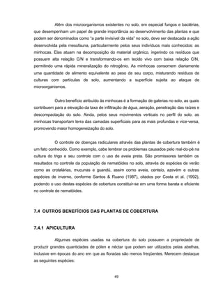 49
Além dos microorganismos existentes no solo, em especial fungos e bactérias,
que desempenham um papel de grande importância ao desenvolvimento das plantas e que
podem ser denominados como “a parte invisível da vida” no solo, deve ser destacada a ação
desenvolvida pela mesofauna, particularmente pelos seus indivíduos mais conhecidos: as
minhocas. Elas atuam na decomposição do material orgânico, ingerindo os resíduos que
possuem alta relação C/N e transformando-os em tecido vivo com baixa relação C/N,
permitindo uma rápida mineralização do nitrogênio. As minhocas consomem diariamente
uma quantidade de alimento equivalente ao peso de seu corpo, misturando resíduos de
culturas com partículas de solo, aumentando a superfície sujeita ao ataque de
microorganismos.
Outro benefício atribuído às minhocas é a formação de galerias no solo, as quais
contribuem para a elevação da taxa de infiltração de água, aeração, penetração das raízes e
descompactação do solo. Ainda, pelos seus movimentos verticais no perfil do solo, as
minhocas transportam terra das camadas superficiais para as mais profundas e vice-versa,
promovendo maior homogeneização do solo.
O controle de doenças radiculares através das plantas de cobertura também é
um fato conhecido. Como exemplo, cabe lembrar os problemas causados pelo mal-do-pé na
cultura do trigo e seu controle com o uso de aveia preta. São promissores também os
resultados no controle da população de nematóides no solo, através de espécies de verão
como as crotalárias, mucunas e guandú, assim como aveia, centeio, azevém e outras
espécies de inverno, conforme Santos & Ruano (1987), citados por Costa et al. (1992),
podendo o uso destas espécies de cobertura constituir-se em uma forma barata e eficiente
no controle de nematóides.
7.4 OUTROS BENEFÍCIOS DAS PLANTAS DE COBERTURA
7.4.1 APICULTURA
Algumas espécies usadas na cobertura do solo possuem a propriedade de
produzir grandes quantidades de pólen e néctar que podem ser utilizados pelas abelhas,
inclusive em épocas do ano em que as floradas são menos freqüentes. Merecem destaque
as seguintes espécies:
 