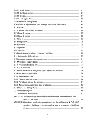 5
7.6.2.4 Aveia preta ............................................................................................................ 61
7.6.2.5 Ervilhaca comum .................................................................................................. 61
7.6.2.6 Gorga .................................................................................................................... 61
7.7 Considerações finais .................................................................................................. 62
7.8 Referências Bibliográficas .......................................................................................... 63
8 Máquinas e equipamentos para manejo das plantas de cobertura .......................... 65
8.1 Rolo faca ..................................................................................................................... 65
8.1.1 Manejo da operação de rolagem ............................................................................. 66
8.2 Grade de discos .......................................................................................................... 67
8.3 Grade de dentes ......................................................................................................... 68
8.4 Rolo disco. .................................................................................................................. 69
8.5 Rolo picador ................................................................................................................ 70
8.6 Roçadeira ................................................................................................................... 70
8.7 Segadeira .................................................................................................................... 71
8.8 Triturador .................................................................................................................... 72
8.9 Distribuidores de calcário e de estercos sólidos ......................................................... 72
8.10 Referências Bibliográficas ........................................................................................ 73
9 Técnicas conservacionistas complementares ............................................................... 74
9.1 Métodos de preparo do solo ....................................................................................... 74
9.1.1 Preparo reduzido do solo ......................................................................................... 74
9.1.2 Cultivo mínimo ......................................................................................................... 75
9.2 Métodos mecânicos e vegetativos para redução da enxurrada ................................. 76
9.3 Rotação lavoura-pecuária ........................................................................................... 78
9.3.1 Sistema melhorado .................................................................................................. 79
9.3.2 Pastagens permanentes .......................................................................................... 80
9.3.3 Período de retirada dos animais .............................................................................. 81
9.3.4 Zoneamento agroclimático para forrageiras ............................................................ 83
9.4 Referências Bibliográficas .......................................................................................... 86
10 Florestas ecológicas .................................................................................................... 88
10.1 Referências Bibliográficas ........................................................................................ 91
ANEXO A Características de algumas espécies protetoras e melhoradoras do solo
no período de verão ...................................................................................... 92
ANEXO B Utilização do densímetro para estimar o teor de matéria seca, N, P2O5 e K2O
no esterco líquido de bovinos e matéria seca e N no esterco líquido de
suínos .............................................................................................................. 93
6
 