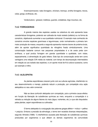50
Inverno/primavera: nabo forrageiro, chícharo, tremoço, ervilha forrageira, trevos,
colza, gorga, ervilhacas, etc.
Verão/outono : girassol, melilotus, guandú, crotalárias, trigo mourisco, etc.
7.4.2 FORRAGEIRAS
A grande maioria das espécies usadas na cobertura do solo apresenta boas
características forrageiras, podendo ser cultivada de modo isolado (solteira) ou na forma de
consórcio, objetivando aumentar a sua qualidade nutricional. O exemplo mais conhecido de
consórcio envolve espécies gramíneas e leguminosas, onde normalmente a primeira tem
maior produção de massa, enquanto a segunda apresenta maiores teores de proteína bruta,
além de aportar significativa quantidade de nitrogênio fixado simbioticamente. Uma
consorciação bastante comum nas pequenas propriedades é a de aveia preta com
ervilhaca, a qual produz forragem em grande quantidade e qualidade, com vistas,
especialmente, à alimentação de gado leiteiro. Este tipo de consorciação ainda tem como
vantagens uma relação C/N média do material, com tempo de decomposição intermediária
em relação ao uso isolado das espécies, e um aporte inicial de N à cultura sucessiva, como
por exemplo o milho.
7.4.3 ALELOPATIA
As plantas espontâneas crescem junto com as culturas agrícolas, interferindo no
seu desenvolvimento e manejo, podendo reduzir a produção, por competição e/ou ação
alelopática e o seu valor comercial.
Não se deve confundir alelopatia com competição, pois a primeira causa efeitos
em função da liberação de substâncias químicas ao meio, enquanto a competição é a
retirada ou redução de alguns fatores do meio (água, nutrientes, etc.) e que são disputados
pelas plantas, sejam espontâneas ou cultivadas.
O termo alelopatia é a conjugação das palavras gregas alleton = mútuo + pathos
= prejuízo. Embora a precisão da etimologia, o termo tem recebido diversas interpretações,
segundo Almeida (1988): 1) interferência causada pela liberação de substâncias químicas
produzidas por organismos e que afetam os demais organismos da comunidade
 