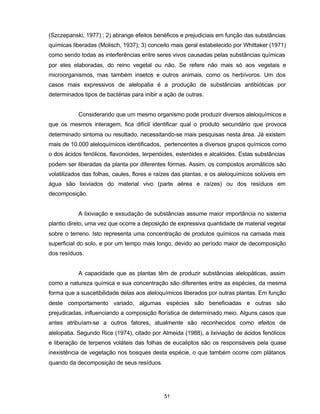 51
(Szczepanski, 1977) ; 2) abrange efeitos benéficos e prejudiciais em função das substâncias
químicas liberadas (Molisch, 1937); 3) conceito mais geral estabelecido por Whittaker (1971)
como sendo todas as interferências entre seres vivos causadas pelas substâncias químicas
por eles elaboradas, do reino vegetal ou não. Se refere não mais só aos vegetais e
microorganismos, mas também insetos e outros animais, como os herbívoros. Um dos
casos mais expressivos de alelopatia é a produção de substâncias antibióticas por
determinados tipos de bactérias para inibir a ação de outras.
Considerando que um mesmo organismo pode produzir diversos aleloquímicos e
que os mesmos interagem, fica difícil identificar qual o produto secundário que provoca
determinado sintoma ou resultado, necessitando-se mais pesquisas nesta área. Já existem
mais de 10.000 aleloquímicos identificados, pertencentes a diversos grupos químicos como
o dos ácidos fenólicos, flavonóides, terpenóides, esteróides e alcalóides. Estas substâncias
podem ser liberadas da planta por diferentes formas. Assim, os compostos aromáticos são
volatilizados das folhas, caules, flores e raízes das plantas, e os aleloquímicos solúveis em
água são lixiviados do material vivo (parte aérea e raízes) ou dos resíduos em
decomposição.
A lixiviação e exsudação de substâncias assume maior importância no sistema
plantio direto, uma vez que ocorre a deposição de expressiva quantidade de material vegetal
sobre o terreno. Isto representa uma concentração de produtos químicos na camada mais
superficial do solo, e por um tempo mais longo, devido ao período maior de decomposição
dos resíduos.
A capacidade que as plantas têm de produzir substâncias alelopáticas, assim
como a natureza química e sua concentração são diferentes entre as espécies, da mesma
forma que a suscetibilidade delas aos aleloquímicos liberados por outras plantas. Em função
deste comportamento variado, algumas espécies são beneficiadas e outras são
prejudicadas, influenciando a composição florística de determinado meio. Alguns casos que
antes atribuíam-se a outros fatores, atualmente são reconhecidos como efeitos de
alelopatia. Segundo Rice (1974), citado por Almeida (1988), a lixiviação de ácidos fenólicos
e liberação de terpenos voláteis das folhas de eucaliptos são os responsáveis pela quase
inexistência de vegetação nos bosques desta espécie, o que também ocorre com plátanos
quando da decomposição de seus resíduos.
 