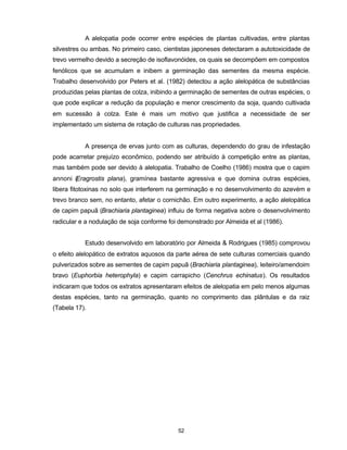 52
A alelopatia pode ocorrer entre espécies de plantas cultivadas, entre plantas
silvestres ou ambas. No primeiro caso, cientistas japoneses detectaram a autotoxicidade de
trevo vermelho devido a secreção de isoflavonóides, os quais se decompõem em compostos
fenólicos que se acumulam e inibem a germinação das sementes da mesma espécie.
Trabalho desenvolvido por Peters et al. (1982) detectou a ação alelopática de substâncias
produzidas pelas plantas de colza, inibindo a germinação de sementes de outras espécies, o
que pode explicar a redução da população e menor crescimento da soja, quando cultivada
em sucessão à colza. Este é mais um motivo que justifica a necessidade de ser
implementado um sistema de rotação de culturas nas propriedades.
A presença de ervas junto com as culturas, dependendo do grau de infestação
pode acarretar prejuízo econômico, podendo ser atribuído à competição entre as plantas,
mas também pode ser devido à alelopatia. Trabalho de Coelho (1986) mostra que o capim
annoni (Eragrostis plana), gramínea bastante agressiva e que domina outras espécies,
libera fitotoxinas no solo que interferem na germinação e no desenvolvimento do azevém e
trevo branco sem, no entanto, afetar o cornichão. Em outro experimento, a ação alelopática
de capim papuã (Brachiaria plantaginea) influiu de forma negativa sobre o desenvolvimento
radicular e a nodulação de soja conforme foi demonstrado por Almeida et al (1986).
Estudo desenvolvido em laboratório por Almeida & Rodrigues (1985) comprovou
o efeito alelopático de extratos aquosos da parte aérea de sete culturas comerciais quando
pulverizados sobre as sementes de capim papuã (Brachiaria plantaginea), leiteiro/amendoim
bravo (Euphorbia heterophyla) e capim carrapicho (Cenchrus echinatus). Os resultados
indicaram que todos os extratos apresentaram efeitos de alelopatia em pelo menos algumas
destas espécies, tanto na germinação, quanto no comprimento das plântulas e da raiz
(Tabela 17).
 
