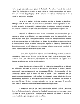 56
hídrica e, por conseqüência, a perda de fertilidade. Por este motivo já são bastante
conhecidos trabalhos com espécies de adubo verde de inverno, verificando-se nos últimos
anos um aumento da participação destas culturas nas práticas correntes dos médios e
pequenos agricultores familiares.
No entanto, existem diversas situações em que é possível e desejável a
adubação verde de verão, em pequenas áreas da propriedade onde a degradação do solo é
limitante à maiores produtividades, necessitando ser submetidas a um intenso processo de
recuperação, sendo a adubação verde uma das práticas recuperadoras indispensáveis.
O cultivo de cobertura de verão deveria ser realizado naquelas áreas em que a
colheita da cultura comercial ocorre em dezembro-janeiro, como é o caso de feijão, fumo,
milho do cedo, e nas quais não há previsão de um novo cultivo comercial imediato. Deve ser
lembrado que nos meses de verão ocorrem as chuvas com a maior erosividade, reforçando
a necessidade de ocupar o terreno com alguma espécie de cobertura, objetivando um
determinado manejo durante o outono/inverno, seja por rolagem, corte ou pela ocorrência de
geada, permitindo assim o plantio de outras culturas.
A pesquisa já dispõe de um razoável número de informações sobre as espécies
protetoras e melhoradoras do solo no período de verão, tornando disponível para a
Extensão Rural uma ficha técnica, contemplando as características das espécies mais
usadas no Estado, a qual apresenta-se no Anexo 1.
Ainda, é possível o uso de espécies de verão, cultivadas de forma consorciada
nas entrelinhas de milho. A semeadura de espécies como feijão de porco (Canavalia
ensiformis ), mucunas ou outras, é feita com saraquá, 70 dias (milho precoce) a 100 dias
(variedades tardias) após o plantio do milho (Derpsch, 1991), impedindo que um
crescimento vigoroso do adubo verde implique em dificuldade para a colheita do milho. Ao
mesmo tempo, esta forma de cultivo pode facilitar a colheita de sementes das espécies de
cobertura, fato que não deve ser desconsiderado, uma vez que a produção de sementes
pode tornar-se mais uma fonte de renda para os pequenos agricultores.
É importante destacar que na adubação verde deve-se trabalhar com vários
tipos de plantas, pertencentes a diversas famílias botânicas, como gramíneas, leguminosas,
crucíferas e outras, objetivando a diversidade de sistemas radiculares, o controle de
invasoras, de doenças e pragas, e outros benefícios.
 