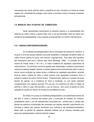 58
manutenção dos restos culturais sobre a superfície do solo, formando um manto de massa
vegetal com a finalidade de proteger o solo contra o processo erosivo e fornecer nutrientes,
principalmente.
7.6 MANEJO DAS PLANTAS DE COBERTURA
Serão apresentados basicamente os aspectos práticos e a exeqüibilidade dos
sistemas de cultivo mínimo e plantio direto, sem o uso de herbicidas, tanto em áreas com
ocorrência de pedregosidade, como naquelas que apresentam um terreno mais favorável.
7.6.1 ÁREAS COM PEDREGOSIDADE
Em condições de pedregosidade e sem a construção de cordões em contorno, a
mucuna é uma das poucas espécies que pode possibilitar a realização do plantio direto ou
cultivo mínimo (plantio no sulco), sem recorrer a agroquímicos. Para tanto, três requisitos
são necessários para que o sistema seja viável (Monegat, 1999): 1) produção de bom
volume de massa verde (> 30 t ha-1
); 2) baixa incidência de vegetação espontânea de
outono/inverno; 3) ocorrência normal de geadas para dessecação e posterior acamamento
natural da cobertura vegetal. Quando a primeira geada ocorre precocemente (abril e maio) e
houver pouca produção de massa verde e incidência de vegetação espontânea, somente
torna-se viável o plantio de milho e outras culturas mais espaçadas (mandioca, fumo e
outras) no sistema de cultivo mínimo (sulco). Posteriormente realiza-se o controle de ervas
através de capinas, se a incidência for fraca à moderada, ou com arado cultivador
complementado com capinas manuais. Por sua vez, os consórcios de milho (+) feijão da
safrinha e, milho (+) soja, não permitem o uso de mucuna, bem como no plantio de milho
realizado de outubro em diante, em função da coincidência de ciclo.
Em áreas com pouca ou moderada pedregosidade e com declividade máxima de
até 20%, é viável a amontoa das pedras para a construção de cordões em contorno,
possibilitando assim o uso de equipamentos tracionados por animais para o manejo das
plantas de cobertura (incorporação das sementes com preparo reduzido, acamamento com
rolo-faca) e plantio das culturas comerciais com matraca e até semeadora-adubadora.
Neste caso, as plantas de cobertura utilizadas poderão ser as mesmas indicadas para
áreas sem pedregosidade, conforme descrito a seguir.
 