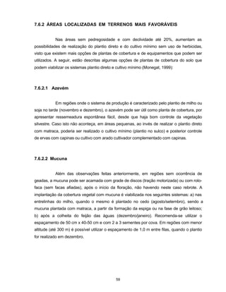 59
7.6.2 ÁREAS LOCALIZADAS EM TERRENOS MAIS FAVORÁVEIS
Nas áreas sem pedregosidade e com declividade até 20%, aumentam as
possibilidades de realização do plantio direto e do cultivo mínimo sem uso de herbicidas,
visto que existem mais opções de plantas de cobertura e de equipamentos que podem ser
utilizados. A seguir, estão descritas algumas opções de plantas de cobertura do solo que
podem viabilizar os sistemas plantio direto e cultivo mínimo (Monegat, 1999):
7.6.2.1 Azevém
Em regiões onde o sistema de produção é caracterizado pelo plantio de milho ou
soja no tarde (novembro e dezembro), o azevém pode ser útil como planta de cobertura, por
apresentar ressemeadura espontânea fácil, desde que haja bom controle da vegetação
silvestre. Caso isto não aconteça, em áreas pequenas, ao invés de realizar o plantio direto
com matraca, poderia ser realizado o cultivo mínimo (plantio no sulco) e posterior controle
de ervas com capinas ou cultivo com arado cultivador complementado com capinas.
7.6.2.2 Mucuna
Além das observações feitas anteriormente, em regiões sem ocorrência de
geadas, a mucuna pode ser acamada com grade de discos (tração motorizada) ou com rolo-
faca (sem facas afiadas), após o início da floração, não havendo neste caso rebrote. A
implantação da cobertura vegetal com mucuna é viabilizada nos seguintes sistemas: a) nas
entrelinhas do milho, quando o mesmo é plantado no cedo (agosto/setembro), sendo a
mucuna plantada com matraca, a partir da formação da espiga ou na fase de grão leitoso;
b) após a colheita do feijão das águas (dezembro/janeiro). Recomenda-se utilizar o
espaçamento de 50 cm x 40-50 cm e com 2 a 3 sementes por cova. Em regiões com menor
altitude (até 300 m) é possível utilizar o espaçamento de 1,0 m entre filas, quando o plantio
for realizado em dezembro.
 