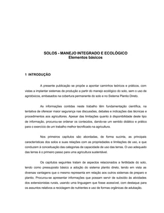 6
SOLOS - MANEJO INTEGRADO E ECOLÓGICO
Elementos básicos
1 INTRODUÇÃO
A presente publicação se propõe a apontar caminhos teóricos e práticos, com
vistas a implantar sistemas de produção a partir do manejo ecológico do solo, sem o uso de
agrotóxicos, embasados na cobertura permanente do solo e no Sistema Plantio Direto.
As informações contidas neste trabalho têm fundamentação científica, na
tentativa de oferecer maior segurança nas discussões, debates e indicações das técnicas e
procedimentos aos agricultores. Apesar das limitações quanto à disponibilidade deste tipo
de informação, procurou-se ordenar os conteúdos, dando-se um sentido didático e prático
para o exercício de um trabalho melhor tecnificado na agricultura.
Nos primeiros capítulos são abordadas, de forma sucinta, as principais
características dos solos e suas relações com as propriedades e limitações de uso, e que
conduzem à conceituação das categorias de capacidade de uso das terras. O uso adequado
das terras é o primeiro passo para uma agricultura sustentável.
Os capítulos seguintes tratam de aspectos relacionados a fertilidade do solo,
tendo como pressuposto básico a adoção do sistema plantio direto, tendo em vista as
diversas vantagens que o mesmo representa em relação aos outros sistemas de preparo e
plantio. Procurou-se apresentar informações que possam servir de subsídio às atividades
dos extensionistas rurais, usando uma linguagem que fosse acessível, com destaque para
os assuntos relativos a reciclagem de nutrientes e uso de formas orgânicas de adubação.
 
