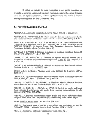 63
O método de catação de ervas indesejadas e com grande capacidade de
produção de sementes ou perpetuáveis (capim marmelada, capim milhã, carurú, língua de
vaca, etc.) em épocas apropriadas, contribui significativamente para reduzir o nível de
infestação, com o passar dos anos (Skora Neto, 1994).
7.8 REFERÊNCIAS BIBLIOGRÁFICAS
ALMEIDA, F. S. A alelopatia e as plantas. Londrina: IAPAR, 1988. 60 p. (Circular, 53).
ALMEIDA, F. S.; RODRIGUES, B. N. Plantio direto. In: Guia de herbicidas; contribuição
para o uso adequado em plantio direto e convencional. Londrina: IAPAR, 1985. p. 341-99.
ALMEIDA, F. S.; RODRIGUES, B. N.; VOSS, M.; LEITE, C. R. Efeitos alelopáticos e de
competição da B. plantaginea na soja. In: CONGRESSO BRASILEIRO DE HERBICIDAS E
PLANTAS DANINHAS, 16, Campo Grande, 1986. Resumos... Campinas, Sociedade
Brasileira de Herbicidas e Ervas Daninhas, 1986. p.5-6
CATTELAN, A. J.; VIDOR, C. Sistemas de culturas e a população microbiana do solo. R.
bras. Ci. Solo, Campinas, n.14, p.125-131, 1990.
CINTRA, F. L. D.; MIELNICZUK, J. Potencial de algumas espécies vegetais para a
recuperação de solo com propriedades físicas degradadas. R. bras. Ci. Solo, Campinas, n.7,
p.19-21, 1983.
COELHO, R. W. Substâncias fitotóxicas presentes no capim-annoni. Pesquisa Agropecuária
Brasileira, Brasília, v.21, n.3, p.255-263, 1986.
COSTA, M. B. B. da (Coord.). Adubação verde no sul do Brasil. Rio de Janeiro: AS-PTA.
1992. 346 p.
DERPSCH, R. Alguns resultados sobre adubação verde no Paraná. In: Adubação Verde no
Brasil, FUNDAÇÃO CARGILL,. Campinas: 1984. p.268-279.
DERPSCH, R.; SIDIRAS, N.; HEINZMANN, F. X. Manejo do solo com coberturas verdes de
inverno. Pesquisa Agropecuária Brasileira, Brasília, v.20, p.761-773, 1985.
DERPSCH, R.; ROTH, C. H.; SIDIRAS, N.; KÖPKE, U. Controle da erosão no Paraná,
Brasil: sistemas de cobertura do solo, plantio direto e preparo conservacionista do solo.
Eschborn: GTZ/IAPAR, 1991. 271 p.
FREITAS, V. H. Eficiência de sistemas de preparo do solo e de culturas no fornecimento de
nitrogênio para o milho. 1988. 148 p. Dissertação (de Mestrado). UFRGS, Porto Alegre.
IAPAR. Relatório Técnico Anual, 1982. Londrina,1984. 326 p.
IGUE, K. Dinâmica da matéria orgânica e seus efeitos nas propriedades do solo. In:
FUNDAÇÃO CARGILL. Adubação Verde no Brasil. Campinas, 1984. p. 232-267.
KIEHL, E. J. Fertilizantes orgânicos. Piracicaba: Ed. Ceres, 1985. 492 p.
 