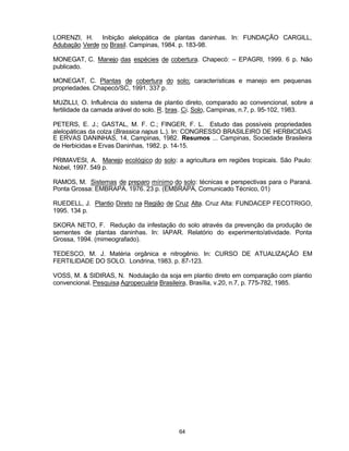 64
LORENZI, H. Inibição alelopática de plantas daninhas. In: FUNDAÇÃO CARGILL,
Adubação Verde no Brasil. Campinas, 1984. p. 183-98.
MONEGAT, C. Manejo das espécies de cobertura. Chapecó: – EPAGRI, 1999. 6 p. Não
publicado.
MONEGAT, C. Plantas de cobertura do solo; características e manejo em pequenas
propriedades. Chapecó/SC, 1991. 337 p.
MUZILLI, O. Influência do sistema de plantio direto, comparado ao convencional, sobre a
fertilidade da camada arável do solo. R. bras. Ci. Solo, Campinas, n.7, p. 95-102, 1983.
PETERS, E. J.; GASTAL, M. F. C.; FINGER, F. L. Estudo das possíveis propriedades
alelopáticas da colza (Brassica napus L.). In: CONGRESSO BRASILEIRO DE HERBICIDAS
E ERVAS DANINHAS, 14, Campinas, 1982. Resumos ... Campinas, Sociedade Brasileira
de Herbicidas e Ervas Daninhas, 1982. p. 14-15.
PRIMAVESI, A. Manejo ecológico do solo: a agricultura em regiões tropicais. São Paulo:
Nobel, 1997. 549 p.
RAMOS, M. Sistemas de preparo mínimo do solo: técnicas e perspectivas para o Paraná.
Ponta Grossa: EMBRAPA. 1976. 23 p. (EMBRAPA, Comunicado Técnico, 01)
RUEDELL, J. Plantio Direto na Região de Cruz Alta. Cruz Alta: FUNDACEP FECOTRIGO,
1995. 134 p.
SKORA NETO, F. Redução da infestação do solo através da prevenção da produção de
sementes de plantas daninhas. In: IAPAR. Relatório do experimento/atividade. Ponta
Grossa, 1994. (mimeografado).
TEDESCO, M. J. Matéria orgânica e nitrogênio. In: CURSO DE ATUALIZAÇÃO EM
FERTILIDADE DO SOLO. Londrina, 1983. p. 87-123.
VOSS, M. & SIDIRAS, N. Nodulação da soja em plantio direto em comparação com plantio
convencional. Pesquisa Agropecuária Brasileira, Brasília, v.20, n.7, p. 775-782, 1985.
 