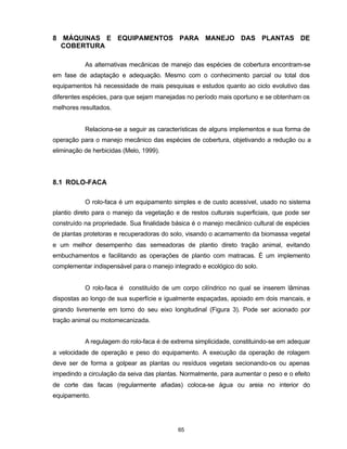 65
8 MÁQUINAS E EQUIPAMENTOS PARA MANEJO DAS PLANTAS DE
COBERTURA
As alternativas mecânicas de manejo das espécies de cobertura encontram-se
em fase de adaptação e adequação. Mesmo com o conhecimento parcial ou total dos
equipamentos há necessidade de mais pesquisas e estudos quanto ao ciclo evolutivo das
diferentes espécies, para que sejam manejadas no período mais oportuno e se obtenham os
melhores resultados.
Relaciona-se a seguir as características de alguns implementos e sua forma de
operação para o manejo mecânico das espécies de cobertura, objetivando a redução ou a
eliminação de herbicidas (Melo, 1999).
8.1 ROLO-FACA
O rolo-faca é um equipamento simples e de custo acessível, usado no sistema
plantio direto para o manejo da vegetação e de restos culturais superficiais, que pode ser
construído na propriedade. Sua finalidade básica é o manejo mecânico cultural de espécies
de plantas protetoras e recuperadoras do solo, visando o acamamento da biomassa vegetal
e um melhor desempenho das semeadoras de plantio direto tração animal, evitando
embuchamentos e facilitando as operações de plantio com matracas. É um implemento
complementar indispensável para o manejo integrado e ecológico do solo.
O rolo-faca é constituído de um corpo cilíndrico no qual se inserem lâminas
dispostas ao longo de sua superfície e igualmente espaçadas, apoiado em dois mancais, e
girando livremente em torno do seu eixo longitudinal (Figura 3). Pode ser acionado por
tração animal ou motomecanizada.
A regulagem do rolo-faca é de extrema simplicidade, constituindo-se em adequar
a velocidade de operação e peso do equipamento. A execução da operação de rolagem
deve ser de forma a golpear as plantas ou resíduos vegetais secionando-os ou apenas
impedindo a circulação da seiva das plantas. Normalmente, para aumentar o peso e o efeito
de corte das facas (regularmente afiadas) coloca-se água ou areia no interior do
equipamento.
 