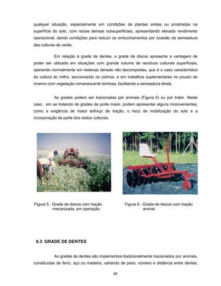 68
qualquer situação, especialmente em condições de plantas eretas ou prostradas na
superfície do solo, com raízes densas subsuperficiais, apresentando elevado rendimento
operacional, dando condições para reduzir os embuchamentos por ocasião da semeadura
das culturas de verão.
Em relação à grade de dentes, a grade de discos apresenta a vantagem de
poder ser utilizada em situações com grande volume de resíduos culturais superficiais,
operando normalmente em restevas densas não decompostas, que é o caso característico
da cultura do milho, seccionando os colmos, e em trabalhos suplementares no pousio de
inverno com vegetação remanescente lenhosa, facilitando a semeadura direta.
As grades podem ser tracionadas por animais (Figura 6) ou por trator. Neste
caso, em se tratando de grades de porte maior, podem apresentar alguns inconvenientes,
como a exigência de maior esforço de tração, o risco de mobilização do solo e a
incorporação de parte dos restos culturais.
8.3 GRADE DE DENTES
As grades de dentes são implementos tradicionalmente tracionados por animais,
constituídas de ferro, aço ou madeira, variando de peso, número e distância entre dentes,
Figura 5 : Grade de discos com tração Figura 6 : Grade de discos com tração
mecanizada, em operação. animal.
 