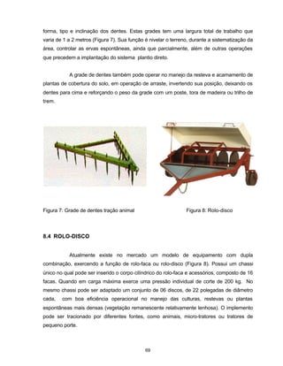 69
forma, tipo e inclinação dos dentes. Estas grades tem uma largura total de trabalho que
varia de 1 a 2 metros (Figura 7). Sua função é nivelar o terreno, durante a sistematização da
área, controlar as ervas espontâneas, ainda que parcialmente, além de outras operações
que precedem a implantação do sistema plantio direto.
A grade de dentes também pode operar no manejo da resteva e acamamento de
plantas de cobertura do solo, em operação de arraste, invertendo sua posição, deixando os
dentes para cima e reforçando o peso da grade com um poste, tora de madeira ou trilho de
trem.
Figura 7: Grade de dentes tração animal Figura 8: Rolo-disco
8.4 ROLO-DISCO
Atualmente existe no mercado um modelo de equipamento com dupla
combinação, exercendo a função de rolo-faca ou rolo-disco (Figura 8). Possui um chassi
único no qual pode ser inserido o corpo cilíndrico do rolo-faca e acessórios, composto de 16
facas. Quando em carga máxima exerce uma pressão individual de corte de 200 kg. No
mesmo chassi pode ser adaptado um conjunto de 06 discos, de 22 polegadas de diâmetro
cada, com boa eficiência operacional no manejo das culturas, restevas ou plantas
espontâneas mais densas (vegetação remanescente relativamente lenhosa). O implemento
pode ser tracionado por diferentes fontes, como animais, micro-tratores ou tratores de
pequeno porte.
 