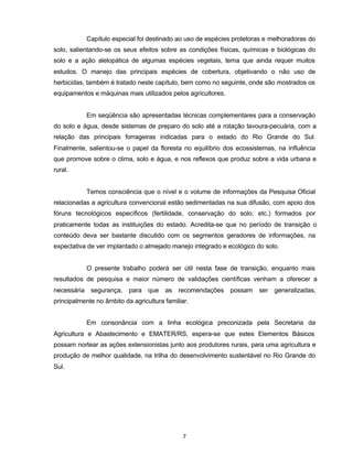 7
Capítulo especial foi destinado ao uso de espécies protetoras e melhoradoras do
solo, salientando-se os seus efeitos sobre as condições físicas, químicas e biológicas do
solo e a ação alelopática de algumas espécies vegetais, tema que ainda requer muitos
estudos. O manejo das principais espécies de cobertura, objetivando o não uso de
herbicidas, também é tratado neste capítulo, bem como no seguinte, onde são mostrados os
equipamentos e máquinas mais utilizados pelos agricultores.
Em seqüência são apresentadas técnicas complementares para a conservação
do solo e água, desde sistemas de preparo do solo até a rotação lavoura-pecuária, com a
relação das principais forrageiras indicadas para o estado do Rio Grande do Sul.
Finalmente, salientou-se o papel da floresta no equilíbrio dos ecossistemas, na influência
que promove sobre o clima, solo e água, e nos reflexos que produz sobre a vida urbana e
rural.
Temos consciência que o nível e o volume de informações da Pesquisa Oficial
relacionadas a agricultura convencional estão sedimentadas na sua difusão, com apoio dos
fóruns tecnológicos específicos (fertilidade, conservação do solo, etc.) formados por
praticamente todas as instituições do estado. Acredita-se que no período de transição o
conteúdo deva ser bastante discutido com os segmentos geradores de informações, na
expectativa de ver implantado o almejado manejo integrado e ecológico do solo.
O presente trabalho poderá ser útil nesta fase de transição, enquanto mais
resultados de pesquisa e maior número de validações científicas venham a oferecer a
necessária segurança, para que as recomendações possam ser generalizadas,
principalmente no âmbito da agricultura familiar.
Em consonância com a linha ecológica preconizada pela Secretaria da
Agricultura e Abastecimento e EMATER/RS, espera-se que estes Elementos Básicos
possam nortear as ações extensionistas junto aos produtores rurais, para uma agricultura e
produção de melhor qualidade, na trilha do desenvolvimento sustentável no Rio Grande do
Sul.
 
