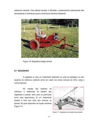 71
cobertura residual. Tais fatores tendem a dificultar o desempenho operacional das
semeadoras e contribuem para a ocorrência da flora infestante.
Figura 10: Roçadeira tração animal
8.7 SEGADEIRA
A segadeira é mais um implemento destinado ao corte de pastagens ou das
espécies de cobertura, podendo ainda ser usado nos restos culturais de milho, sorgo e
outras espécies.
No manejo das espécies de
cobertura, o rendimento de trabalho das
segadeiras é grande, tanto para as gramíneas
como para leguminosas. É um implemento
simples e forte que corta sem arrancar as
plantas. No geral dependem de tração mecânica
(Figura 11).
Figura 11: Segadeira de tração mecanizada
 