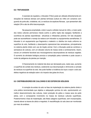 72
8.8 TRITURADOR
A exemplo da roçadeira, o triturador (Triton) pode ser utilizado eficientemente em
situações de restevas densas com plantas lenhosas (cultura do milho em consórcio com
guandú de porte alto, crotalárias, etc.) e resíduos de espécies fibrosas, que apresentam alta
relação C/N e são de difícil decomposição.
Na pequena propriedade, onde é usual a colheita manual do milho, a maior parte
dos restos culturais permanece intacta (colmo e palha rígida das espigas), facilitando a
ocorrência de plantas espontâneas arbustivas e infestantes perenes. Em tais situações
pode ser aconselhável o manejo da resteva com triturador ou equipamentos semelhantes. O
triturador é um equipamento que fragmenta o material e o distribui de modo uniforme na
superfície do solo, facilitando o desempenho operacional das semeadoras, principalmente
no sistema plantio direto com uso de tração animal. Com a trituração pode-se combinar a
semeadura de culturas, com um elevado volume de massa verde e sombreamento. Assim,
cria-se um ambiente favorável aos microorganismos decompositores de resíduos vegetais.
O aumento da atividade biológica provoca a competição pelos nutrientes e pode causar a
morte de patógenos de plantas por inanição.
O fracionamento do material não deve ser demasiado pois, neste caso, aumenta
a superfície de contato dos resíduos, acelerando sua decomposição e diminuindo a camada
de resíduos na superfície do solo. Isto pode facilitar a incidência de inços e expor o solo aos
efeitos negativos da radiação solar e do impacto das gotas de chuva.
8.9 DISTRIBUIDORES DE CALCÁRIO E DE ESTERCOS SÓLIDOS
A correção da acidez do solo na fase de implantação do sistema plantio direto é
uma prática recomendada que objetiva a adequação química do solo, oportunizando um
melhor desenvolvimento das culturas, maior produção de grãos e massa seca da parte
aérea, com o conseqüente incremento na massa de resíduos culturais superficiais.
Posteriormente à fase de implantação, são feitas calagens superficiais, sem incorporações,
visando elevar os teores de cálcio e magnésio. A reacidificação do solo deve ser monitorada
por meio de análises.
 
