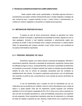 74
9 TÉCNICAS CONSERVACIONISTAS COMPLEMENTARES
Neste capítulo estão sendo apresentadas e discutidas algumas técnicas e
procedimentos que podem contribuir decisivamente para o manejo integrado e ecológico do
solo. Incluem-se aqui, o preparo reduzido do solo, o cultivo mínimo, o terraceamento, os
cordões em contorno vegetados ou de pedras e a rotação lavoura-pecuária.
9.1 MÉTODOS DE PREPARO DO SOLO
O preparo do solo de forma convencional, utilizado na agricultura por várias
décadas, consiste na lavração e, dependendo da quantidade de torrões, seguida de uma ou
mais gradagens, tornando o solo bastante pulverizado e extremamente sujeito aos
processos de erosão. A fase de transição entre o preparo convencional e o sistema plantio
direto, foi representada pelo “preparo reduzido” e pelo “cultivo mínimo”, que constituem-se
em passos intermediários importantes.
9.1.1 PREPARO REDUZIDO DO SOLO
Superfícies rugosas, com restos culturais e presença de agregados, dificultam o
escorrimento superficial, reduzindo a velocidade de escoamento, propiciando maiores taxas
de infiltração de água no solo e, consequentemente, diminuindo a quantidade de sedimentos
em transporte na enxurrada. O preparo reduzido não implica na redução da profundidade de
trabalho do solo, mas no número de operações necessárias para dar condições ao
estabelecimento das culturas. Os preparos superficiais proporcionam uma má distribuição
dos nutrientes no perfil do solo, concentrando-os numa camada de poucos centímetros de
profundidade.
O uso de escarificador para o preparo do solo foi intensificado por ser um
implemento que se caracteriza por mobilizar o solo em menor intensidade do que o arado de
discos e a grade pesada. Esse tipo de implemento, quando equipado com ponteiras
estreitas (4 a 8 cm de largura), espaçadas de 25 a 32 cm entre uma e outra e operando em
solo com teor de umidade equivalente ao ponto de friabilidade, proporciona uma superfície
de solo preparada. Outra característica importante neste tipo de implemento é a inclinação
da haste em relação à superfície do solo. Quando a haste formar com a superfície do solo
 