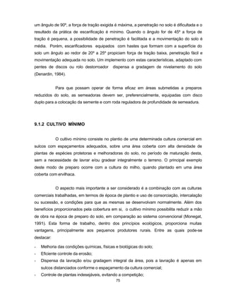 75
um ângulo de 90º, a força de tração exigida é máxima, a penetração no solo é dificultada e o
resultado da prática de escarificação é mínimo. Quando o ângulo for de 45º a força de
tração é pequena, a possibilidade de penetração é facilitada e a movimentação do solo é
média. Porém, escarificadores equipados com hastes que formam com a superfície do
solo um ângulo ao redor de 20º a 25º propiciam força de tração baixa, penetração fácil e
movimentação adequada no solo. Um implemento com estas características, adaptado com
pentes de discos ou rolo destorroador dispensa a gradagem de nivelamento do solo
(Denardin, 1984).
Para que possam operar de forma eficaz em áreas submetidas a preparos
reduzidos do solo, as semeadoras devem ser, preferencialmente, equipadas com disco
duplo para a colocação da semente e com roda reguladora de profundidade de semeadura.
9.1.2 CULTIVO MÍNIMO
O cultivo mínimo consiste no plantio de uma determinada cultura comercial em
sulcos com espaçamentos adequados, sobre uma área coberta com alta densidade de
plantas de espécies protetoras e melhoradoras do solo, no período de maturação desta,
sem a necessidade de lavrar e/ou gradear integralmente o terreno. O principal exemplo
deste modo de preparo ocorre com a cultura do milho, quando plantado em uma área
coberta com ervilhaca.
O aspecto mais importante a ser considerado é a combinação com as culturas
comerciais trabalhadas, em termos de época de plantio e uso de consorciação, intercalação
ou sucessão, e condições para que as mesmas se desenvolvam normalmente. Além dos
benefícios proporcionados pela cobertura em si, o cultivo mínimo possibilita reduzir a mão
de obra na época de preparo do solo, em comparação ao sistema convencional (Monegat,
1991). Esta forma de trabalho, dentro dos princípios ecológicos, proporciona muitas
vantagens, principalmente aos pequenos produtores rurais. Entre as quais pode-se
destacar:
- Melhoria das condições químicas, físicas e biológicas do solo;
- Eficiente controle da erosão;
- Dispensa da lavração e/ou gradagem integral da área, pois a lavração é apenas em
sulcos distanciados conforme o espaçamento da cultura comercial;
- Controle de plantas indesejáveis, evitando a competição;
 