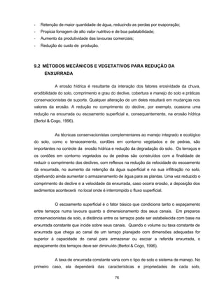 76
- Retenção de maior quantidade de água, reduzindo as perdas por evaporação;
- Propicia forragem de alto valor nutritivo e de boa palatabilidade;
- Aumento da produtividade das lavouras comerciais;
- Redução do custo de produção.
9.2 MÉTODOS MECÃNICOS E VEGETATIVOS PARA REDUÇÃO DA
ENXURRADA
A erosão hídrica é resultante da interação dos fatores erosividade da chuva,
erodibilidade do solo, comprimento e grau do declive, cobertura e manejo do solo e práticas
conservacionistas de suporte. Qualquer alteração de um deles resultará em mudanças nos
valores da erosão. A redução no comprimento do declive, por exemplo, ocasiona uma
redução na enxurrada ou escoamento superficial e, consequentemente, na erosão hídrica
(Bertol & Cogo, 1996).
As técnicas conservacionistas complementares ao manejo integrado e ecológico
do solo, como o terraceamento, cordões em contorno vegetados e de pedras, são
importantes no controle da erosão hídrica e redução da degradação do solo. Os terraços e
os cordões em contorno vegetados ou de pedras são construídos com a finalidade de
reduzir o comprimento dos declives, com reflexos na redução da velocidade do escoamento
da enxurrada, no aumento da retenção da água superficial e na sua infiltração no solo,
objetivando ainda aumentar o armazenamento de água para as plantas. Uma vez reduzido o
comprimento do declive e a velocidade da enxurrada, caso ocorra erosão, a deposição dos
sedimentos acontecerá no local onde é interrompido o fluxo superficial.
O escoamento superficial é o fator básico que condiciona tanto o espaçamento
entre terraços numa lavoura quanto o dimensionamento dos seus canais. Em preparos
conservacionistas de solo, a distância entre os terraços pode ser estabelecida com base na
enxurrada constante que incide sobre seus canais. Quando o volume ou taxa constante de
enxurrada que chega ao canal de um terraço planejado com dimensões adequadas for
superior à capacidade do canal para armazenar ou escoar a referida enxurrada, o
espaçamento dos terraços deve ser diminuído (Bertol & Cogo, 1996).
A taxa de enxurrada constante varia com o tipo de solo e sistema de manejo. No
primeiro caso, ela dependerá das características e propriedades de cada solo,
 