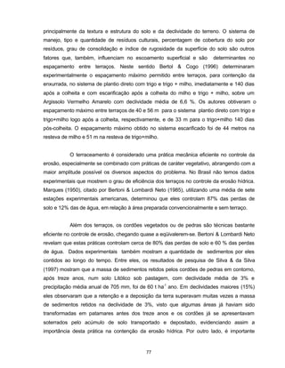 77
principalmente da textura e estrutura do solo e da declividade do terreno. O sistema de
manejo, tipo e quantidade de resíduos culturais, percentagem de cobertura do solo por
resíduos, grau de consolidação e índice de rugosidade da superfície do solo são outros
fatores que, também, influenciam no escoamento superficial e são determinantes no
espaçamento entre terraços. Neste sentido Bertol & Cogo (1996) determinaram
experimentalmente o espaçamento máximo permitido entre terraços, para contenção da
enxurrada, no sistema de plantio direto com trigo e trigo + milho, imediatamente e 140 dias
após a colheita e com escarificação após a colheita do milho e trigo + milho, sobre um
Argissolo Vermelho Amarelo com declividade média de 6,6 %. Os autores obtiveram o
espaçamento máximo entre terraços de 40 e 56 m para o sistema plantio direto com trigo e
trigo+milho logo após a colheita, respectivamente, e de 33 m para o trigo+milho 140 dias
pós-colheita. O espaçamento máximo obtido no sistema escarificado foi de 44 metros na
resteva de milho e 51 m na resteva de trigo+milho.
O terraceamento é considerado uma prática mecânica eficiente no controle da
erosão, especialmente se combinado com práticas de caráter vegetativo, abrangendo com a
maior amplitude possível os diversos aspectos do problema. No Brasil não temos dados
experimentais que mostrem o grau de eficiência dos terraços no controle da erosão hídrica.
Marques (1950), citado por Bertoni & Lombardi Neto (1985), utilizando uma média de sete
estações experimentais americanas, determinou que eles controlam 87% das perdas de
solo e 12% das de água, em relação à área preparada convencionalmente e sem terraço.
Além dos terraços, os cordões vegetados ou de pedras são técnicas bastante
eficiente no controle de erosão, chegando quase a eqüivalerem-se. Bertoni & Lombardi Neto
revelam que estas práticas controlam cerca de 80% das perdas de solo e 60 % das perdas
de água. Dados experimentais também mostram a quantidade de sedimentos por eles
contidos ao longo do tempo. Entre eles, os resultados de pesquisa de Silva & da Silva
(1997) mostram que a massa de sedimentos retidos pelos cordões de pedras em contorno,
após treze anos, num solo Litólico sob pastagem, com declividade média de 3% e
precipitação média anual de 705 mm, foi de 60 t ha-1
ano. Em declividades maiores (15%)
eles observaram que a retenção e a deposição da terra superavam muitas vezes a massa
de sedimentos retidos na declividade de 3%, visto que algumas áreas já haviam sido
transformadas em patamares antes dos treze anos e os cordões já se apresentavam
soterrados pelo acúmulo de solo transportado e depositado, evidenciando assim a
importância desta prática na contenção da erosão hídrica. Por outro lado, é importante
 