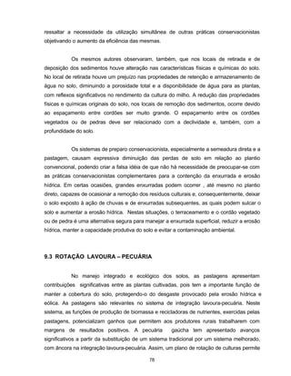 78
ressaltar a necessidade da utilização simultânea de outras práticas conservacionistas
objetivando o aumento da eficiência das mesmas.
Os mesmos autores observaram, também, que nos locais de retirada e de
deposição dos sedimentos houve alteração nas características físicas e químicas do solo.
No local de retirada houve um prejuízo nas propriedades de retenção e armazenamento de
água no solo, diminuindo a porosidade total e a disponibilidade de água para as plantas,
com reflexos significativos no rendimento da cultura do milho. A redução das propriedades
físicas e químicas originais do solo, nos locais de remoção dos sedimentos, ocorre devido
ao espaçamento entre cordões ser muito grande. O espaçamento entre os cordões
vegetados ou de pedras deve ser relacionado com a declividade e, também, com a
profundidade do solo.
Os sistemas de preparo conservacionista, especialmente a semeadura direta e a
pastagem, causam expressiva diminuição das perdas de solo em relação ao plantio
convencional, podendo criar a falsa idéia de que não há necessidade de preocupar-se com
as práticas conservacionistas complementares para a contenção da enxurrada e erosão
hídrica. Em certas ocasiões, grandes enxurradas podem ocorrer , até mesmo no plantio
direto, capazes de ocasionar a remoção dos resíduos culturais e, consequentemente, deixar
o solo exposto à ação de chuvas e de enxurradas subsequentes, as quais podem sulcar o
solo e aumentar a erosão hídrica. Nestas situações, o terraceamento e o cordão vegetado
ou de pedra é uma alternativa segura para manejar a enxurrada superficial, reduzir a erosão
hídrica, manter a capacidade produtiva do solo e evitar a contaminação ambiental.
9.3 ROTAÇÃO LAVOURA – PECUÁRIA
No manejo integrado e ecológico dos solos, as pastagens apresentam
contribuições significativas entre as plantas cultivadas, pois tem a importante função de
manter a cobertura do solo, protegendo-o do desgaste provocado pela erosão hídrica e
eólica. As pastagens são relevantes no sistema de integração lavoura-pecuária. Neste
sistema, as funções de produção de biomassa e recicladoras de nutrientes, exercidas pelas
pastagens, potencializam ganhos que permitem aos produtores rurais trabalharem com
margens de resultados positivos. A pecuária gaúcha tem apresentado avanços
significativos a partir da substituição de um sistema tradicional por um sistema melhorado,
com âncora na integração lavoura-pecuária. Assim, um plano de rotação de culturas permite
 