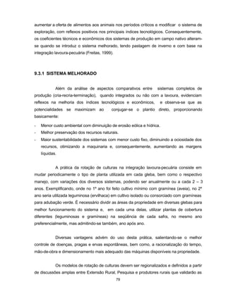 79
aumentar a oferta de alimentos aos animais nos períodos críticos e modificar o sistema de
exploração, com reflexos positivos nos principais índices tecnológicos. Consequentemente,
os coeficientes técnicos e econômicos dos sistemas de produção em campo nativo alteram-
se quando se introduz o sistema melhorado, tendo pastagem de inverno e com base na
integração lavoura-pecuária (Freitas, 1999).
9.3.1 SISTEMA MELHORADO
Além da análise de aspectos comparativos entre sistemas completos de
produção (cria-recria-terminação), quando integrados ou não com a lavoura, evidenciam
reflexos na melhoria dos índices tecnológicos e econômicos, e observa-se que as
potencialidades se maximizam ao conjugar-se o plantio direto, proporcionando
basicamente:
- Menor custo ambiental com diminuição de erosão eólica e hídrica.
- Melhor preservação dos recursos naturais.
- Maior sustentabilidade dos sistemas com menor custo fixo, diminuindo a ociosidade dos
recursos, otimizando a maquinaria e, consequentemente, aumentando as margens
líquidas.
A prática da rotação de culturas na integração lavoura-pecuária consiste em
mudar periodicamente o tipo de planta utilizada em cada gleba, bem como o respectivo
manejo, com variações dos diversos sistemas, podendo ser anualmente ou a cada 2 – 3
anos. Exemplificando, onde no 1º ano foi feito cultivo mínimo com gramínea (aveia), no 2º
ano seria utilizada leguminosa (ervilhaca) em cultivo isolado ou consorciado com gramíneas
para adubação verde. É necessário dividir as áreas da propriedade em diversas glebas para
melhor funcionamento do sistema e, em cada uma delas, utilizar plantas de cobertura
diferentes (leguminosas e gramíneas) na seqüência de cada safra, no mesmo ano
preferencialmente, mas admitindo-se também, ano após ano.
Diversas vantagens advém do uso desta prática, salientando-se o melhor
controle de doenças, pragas e ervas espontâneas, bem como, a racionalização do tempo,
mão-de-obra e dimensionamento mais adequado das máquinas disponíveis na propriedade.
Os modelos de rotação de culturas devem ser regionalizados e definidos a partir
de discussões amplas entre Extensão Rural, Pesquisa e produtores rurais que validarão as
 