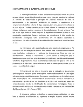 8
2 LEVANTAMENTO E CLASSIFICAÇÃO DOS SOLOS
A intervenção do homem no meio ambiente tem ocorrido no sentido de usar os
recursos naturais para a obtenção de alimentos e, com a expansão populacional, na busca
do aumento da produtividade e produção. Os preparos intensivos do solo, os
desmatamentos e as queimadas provocaram, no passado, o desequilíbrio e o
comprometimento da flora e fauna, da água e do solo, bem como, causaram modificações
no clima regional. O manejo inadequado do solo tende a alterar as características químicas,
físicas e biológicas, e acelerar o processo de degradação deste e do meio ambiente. Para
que o solo seja usado de forma adequada é importante caracterizá-lo quanto às suas
propriedades morfológicas, físicas e químicas, que normalmente é feito através dos
levantamentos pedológicos. Estes levantamentos têm por objetivo sistematizar o
conhecimento dos solos, possibilitando a sua identificação, mapeamento e recomendação
de uso.
As informações sobre classificação dos solos, atualmente disponíveis no Rio
Grande do Sul, com exceção de algumas áreas restritas onde foram feitos levantamentos
mais detalhados, restringem-se a relatórios de levantamentos feitos ao nível de
reconhecimento. Nestes, o mapeamento é pouco preciso e inadequado para o
planejamento conservacionista em propriedades agrícolas ou em microbacias hidrográficas.
Esta forma de planejamento requer levantamentos detalhados dos tipos de solos e das
características do meio físico, como profundidade, fases de declive, pedregosidade, grau de
erosão e condições de drenagem.
O levantamento de solos é importante para a realização de zoneamentos
agroecológicos e previsões quanto a utilização e produtividade das terras de uma região,
sob determinadas condições de manejo. Para isso, é essencial dispor-se de conhecimentos
sobre a formação do solo, ambiente onde ele se desenvolve e sobre as alterações que,
eventualmente, venham ocorrer em conseqüência do uso. Estas informações podem ser
consubstanciadas através da identificação das características morfológicas, físicas e
químicas, classificação do solo, mapeamento das unidades e elaboração das interpretações
(Soil Survey Manual, 1951; Ranzani, 1969).
É importante conhecer e identificar as características morfológicas do solo,
como a presença de slickensides ou superfícies de fricção, mudança textural abrupta,
 
