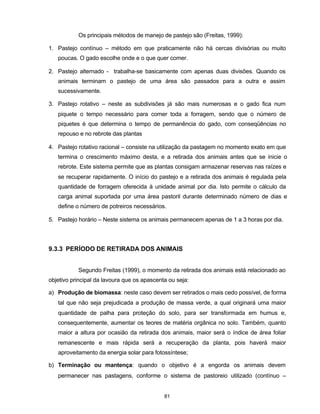 81
Os principais métodos de manejo de pastejo são (Freitas, 1999):
1. Pastejo contínuo – método em que praticamente não há cercas divisórias ou muito
poucas. O gado escolhe onde e o que quer comer.
2. Pastejo alternado - trabalha-se basicamente com apenas duas divisões. Quando os
animais terminam o pastejo de uma área são passados para a outra e assim
sucessivamente.
3. Pastejo rotativo – neste as subdivisões já são mais numerosas e o gado fica num
piquete o tempo necessário para comer toda a forragem, sendo que o número de
piquetes é que determina o tempo de permanência do gado, com conseqüências no
repouso e no rebrote das plantas
4. Pastejo rotativo racional – consiste na utilização da pastagem no momento exato em que
termina o crescimento máximo desta, e a retirada dos animais antes que se inicie o
rebrote. Este sistema permite que as plantas consigam armazenar reservas nas raízes e
se recuperar rapidamente. O início do pastejo e a retirada dos animais é regulada pela
quantidade de forragem oferecida à unidade animal por dia. Isto permite o cálculo da
carga animal suportada por uma área pastoril durante determinado número de dias e
define o número de potreiros necessários.
5. Pastejo horário – Neste sistema os animais permanecem apenas de 1 a 3 horas por dia.
9.3.3 PERÍODO DE RETIRADA DOS ANIMAIS
Segundo Freitas (1999), o momento da retirada dos animais está relacionado ao
objetivo principal da lavoura que os apascenta ou seja:
a) Produção de biomassa: neste caso devem ser retirados o mais cedo possível, de forma
tal que não seja prejudicada a produção de massa verde, a qual originará uma maior
quantidade de palha para proteção do solo, para ser transformada em humus e,
consequentemente, aumentar os teores de matéria orgânica no solo. Também, quanto
maior a altura por ocasião da retirada dos animais, maior será o índice de área foliar
remanescente e mais rápida será a recuperação da planta, pois haverá maior
aproveitamento da energia solar para fotossíntese;
b) Terminação ou mantença: quando o objetivo é a engorda os animais devem
permanecer nas pastagens, conforme o sistema de pastoreio utilizado (contínuo –
 