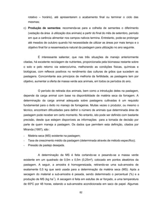 82
rotativo – horário), até apresentarem o acabamento final ou terminar o ciclo das
mesmas;
c) Produção de sementes: recomenda-se para a colheita de sementes o diferimento
(vedação da área à utilização dos animais) a partir do final do mês de setembro, período
em que a carência alimentar nos campos nativos termina. Entretanto, pode-se prolongar
até meados de outubro quando há necessidade de utilizar as áreas por mais tempo e o
objetivo final for a ressemeadura natural da pastagem para utilização no ano seguinte.
É interessante salientar, que nas três situações de manejo anteriormente
citadas, há excelente reciclagem de nutrientes, proporcionada pela biomassa restante sobre
o solo e pelo retorno via esterco/urina, melhorando as condições físicas, químicas e
biológicas, com reflexos positivos no rendimento das culturas de grãos que sucedem as
pastagens. Concomitante aos princípios de melhoria da fertilidade, as pastagens tem por
objetivo, aumentar a oferta de massa verde aos animais, em todos os períodos do ano.
O período de retirada dos animais, bem como a introdução deles na pastagem,
depende da carga animal com base na disponibilidade de matéria seca da forragem. A
determinação da carga animal adequada sobre pastagens cultivadas é um requisito
fundamental para o êxito no manejo de forrageiras. Muitas vezes o produtor, ou mesmo o
técnico, encontram dificuldades para definir o número de animais que determinada área de
pastagem pode receber em certo momento. No entanto, isto pode ser definido com bastante
precisão, desde que estejam disponíveis as informações para a tomada de decisão por
parte de quem maneja a pastagem. Os dados que permitem esta definição, citados por
Miranda (1997), são :
- Matéria seca (MS) existente na pastagem;
- Taxa de crescimento médio da pastagem (determinada através de método específico);
- Pressão de pastejo desejada.
A determinação da MS é feita cortando-se e pesando-se a massa verde
existente em um quadrado de 0,5m x 0,5m (0,25m²), colocado em pontos aleatórios da
pastagem. A seguir, a amostra é homogeneizada, retirando-se uma sub-amostra de
exatamente 0,5 kg que será usada para a determinação da matéria seca (MS). Após a
secagem do material a sub-amostra é pesada, sendo determinado o percentual (%) e a
produção de MS (kg ha-1
). A secagem é feita em estufas de ar forçado, a uma temperatura
de 65ºC por 48 horas, estando a sub-amostra acondicionada em saco de papel. Algumas
 