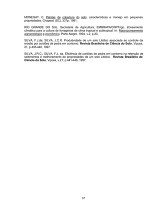 87
MONEGAT, C. Plantas de cobertura do solo; características e manejo em pequenas
propriedades. Chapecó (SC), 337p, 1991.
RIO GRANDE DO SUL. Secretaria da Agricultura; EMBRAPA/CNPTrigo. Zoneamento
climático para a cultura de forrageiras de clima tropical e subtropical. In: Macrozoneamento
agroecológico e econômico. Porto Alegre, 1994. v.2, p.33.
SILVA, F.J.da; SILVA, J.C.R. Produtividade de um solo Litólico associada ao controle da
erosão por cordões de pedra em contorno. Revista Brasileira de Ciência do Solo, Viçosa,
21, p.435-440, 1997.
SILVA, J.R.C.; SILVA, F.J. da. Eficiência de cordões de pedra em contorno na retenção de
sedimentos e melhoramento de propriedades de um solo Litólico. Revista Brasileira de
Ciência do Solo, Viçosa, v.21: p.441-446, 1997.
 
