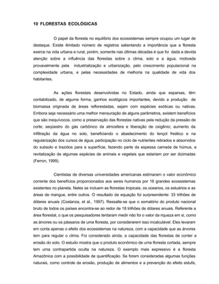 88
10 FLORESTAS ECOLÓGICAS
O papel da floresta no equilíbrio dos ecossistemas sempre ocupou um lugar de
destaque. Existe ilimitado número de registros salientando a importância que a floresta
exerce na vida urbana e rural, porém, somente nas últimas décadas é que foi dada a devida
atenção sobre a influência das florestas sobre o clima, solo e a água, motivada
provavelmente pela industrialização e urbanização, pelo crescimento populacional na
complexidade urbana, e pelas necessidades de melhoria na qualidade de vida dos
habitantes.
As ações florestais desenvolvidas no Estado, ainda que esparsas, têm
contabilizado, de alguma forma, ganhos ecológicos importantes, devido a produção de
biomassa originada de áreas reflorestadas, sejam com espécies exóticas ou nativas.
Embora seja necessário uma melhor mensuração de alguns parâmetros, existem benefícios
que são inequívocos, como a preservação das florestas nativas pela redução da pressão de
corte; seqüestro do gás carbônico da atmosfera e liberação de oxigênio; aumento da
infiltração da água no solo, beneficiando o abastecimento do lençol freático e na
regularização dos cursos de água; participação no ciclo de nutrientes retirados e absorvidos
do subsolo e trazidos para a superfície, fazendo parte da espessa camada de húmus, e
revitalização de algumas espécies de animais e vegetais que estariam por ser dizimadas
(Ferron, 1999).
Cientistas de diversas universidades americanas estimaram o valor econômico
corrente dos benefícios proporcionados aos seres humanos por 16 grandes ecossistemas
existentes no planeta. Neles se incluem as florestas tropicais, os oceanos, os estuários e as
áreas de mangue, entre outros. O resultado da equação foi surpreendente: 33 trilhões de
dólares anuais (Costanza, et al., 1997). Ressalte-se que o somatório do produto nacional
bruto de todos os países encontra-se ao redor de 18 trilhões de dólares anuais. Referente a
área florestal, o que os pesquisadores tentaram medir não foi o valor da riqueza em si, como
as árvores ou os pássaros de uma floresta, por considerarem isso incalculável. Eles levaram
em conta apenas o efeito dos ecossistemas na natureza, com a capacidade que as árvores
tem para regular o clima. Foi considerado ainda, a capacidade das florestas de conter a
erosão do solo. O estudo mostra que o produto econômico de uma floresta cortada, sempre
tem uma contrapartida oculta na natureza. O exemplo mais expressivo é a floresta
Amazônica com a possibilidade de quantificação. Se forem consideradas algumas funções
naturais, como controle da erosão, produção de alimentos e a prevenção do efeito estufa,
 