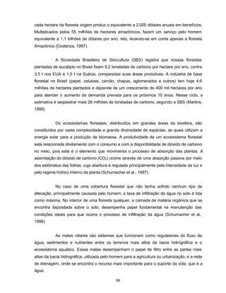 89
cada hectare da floresta virgem produz o equivalente a 2.000 dólares anuais em benefícios.
Multiplicados pelos 55 milhões de hectares amazônicos, fazem um serviço pelo homem
equivalente a 1,1 trilhões de dólares por ano. Isto, levando-se em conta apenas a floresta
Amazônica (Costanza, 1997).
A Sociedade Brasileira de Silvicultura (SBS) registra que nossas florestas
plantadas de eucalipto no Brasil fixam 9,2 toneladas de carbono por hectare por ano, contra
3,5 t nos EUA e 1,5 t na Suécia, comparadas suas áreas produtivas. A indústria de base
florestal no Brasil (papel, celulose, carvão, chapas, aglomerados e outros) tem hoje 4,6
milhões de hectares plantados e depende de um crescimento de 400 mil hectares por ano
para atender o aumento da demanda prevista para os próximos 10 anos. Nesse ciclo, a
estimativa é seqüestrar mais 26 milhões de toneladas de carbono, segundo a SBS (Martins,
1999).
Os ecossistemas florestais, distribuídos em grandes áreas da biosfera, são
constituídos por vasta complexidade e grande diversidade de espécies, as quais utilizam a
energia solar para a produção de biomassa. A produtividade de um ecossistema florestal
está relacionada diretamente com o consumo e com a disponibilidade de dióxido de carbono
no meio, pois este é o elemento que movimenta o processo de absorção das plantas. A
assimilação do dióxido de carbono (CO2) ocorre através de uma absorção passiva por meio
dos estômatos das folhas, cuja abertura é regulada principalmente pela intensidade de luz e
pelo regime hídrico interno da planta (Schumacher et al., 1997).
No caso de uma cobertura florestal que não tenha sofrido nenhum tipo de
alteração, principalmente causada pelo homem, a taxa de infiltração de água no solo é tida
como máxima. No interior de uma floresta qualquer, a camada de matéria orgânica que se
encontra depositada sobre o solo, desempenha papel fundamental na manutenção das
condições ideais para que ocorra o processo de infiltração da água (Schumacher et al.,
1998).
As matas ciliares são sistemas que funcionam como reguladores do fluxo de
água, sedimentos e nutrientes entre os terrenos mais altos da bacia hidrográfica e o
ecossistema aquático. Essas matas desempenham o papel de filtro entre as partes mais
altas da bacia hidrográfica, utilizada pelo homem para a agricultura ou urbanização, e a rede
de drenagem, onde se encontra o recurso mais importante para o suporte da vida, que é a
água.
 