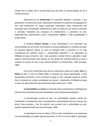 9
contato lítico ou litóide, pois é através delas que são feitas as recomendações de uso e
manejo das terras.
Denominam-se de slickensides as superfícies alisadas e lustrosas e que
apresentam, na maioria das vezes, estriamentos marcantes na superfície dos agregados do
solo onde predominam as argilas expansivas (esmectitas). Estes estriamentos são
produzidos pela movimentação, deslizamento e atrito da massa do solo devido à expansão
e contração resultantes dos processos de umedecimento e secamento do solo,
respectivamente, determinando a este a característica vértica(1)
e alta suscetibilidade à
erosão hídrica.
A mudança textural abrupta é outra característica a ser observada nas
recomendações de uso do solo. Ela consiste no aumento significativo do conteúdo de argila,
em pequena distância vertical, na zona de transição entre o horizonte A e B. Esta
característica tem influência sobre a condutividade hidráulica(2)
e na capacidade de
infiltração de água, tornando o solo mais suscetível à erosão hídrica e passando a exigir
práticas conservacionistas mais intensas do que aquele sem gradiente textural ou onde a
mudança de textura do solo é mais gradual (Bertoni & Lombardi Neto, 1985; Embrapa,
1999).
Uma outra característica que deve ser observada é quanto ao contato lítico ou
litóide do solo. O solo de contato litóide é composto por rochas fragmentadas e semi
decompostas permitindo o livre movimento de água no solo, enquanto aquele de contato
lítico é composto por rochas consolidadas que causam impedimento à infiltração de água
no solo e ao desenvolvimento das raízes das plantas (Lepsch et al., 1983).
A profundidade e a textura do solo são outras características morfológicas de
natureza física importantes de serem identificadas nos levantamentos pedológicos.
A caracterização química do solo, em profundidade, também precisa ser
considerada no levantamento para o planejamento e recomendações de uso e manejo das
terras. Como exemplo, o teor de alumínio, que aumenta com a profundidade do solo,
impede o desenvolvimento das raízes (Embrapa, 1999).
A capacidade de troca de cátions (CTC) é outra característica a ser observada
nas recomendações da aptidão agrícola das terras. A CTC de um solo reflete a capacidade
 
