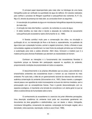 90
O principal papel desempenhado pela mata ciliar na hidrologia de uma bacia
hidrográfica pode ser verificado na quantidade de água do deflúvio. Em estudos realizados
para verificar o processo de filtragem superficial e subsuperficial dos nutrientes, N, P, Ca,
Mg e Cl, através da presença da mata ciliar, as conclusões foram as seguintes:
- A manutenção da qualidade da água em microbacias hidrográficas depende da presença
da mata ciliar;
- A remoção da mata ciliar facilita o aumento de nutrientes no curso de água;
- O efeito benéfico da mata ciliar é devido a absorção de nutrientes do escoamento
subsuperficial pelo ecossistema ripário (Schumacher et. al., 1998).
A floresta contribui muito para a conservação dos sítios, na circulação e
purificação do ar, na manutenção da flora e da fauna e, especialmente, na qualidade da
água doce que a população humana, animal e vegetal consomem. Ainda, a floresta e suas
comunidades vegetais se transformam na maior fonte de produção primária que irá fornecer
a sustentação para toda a cadeia alimentar. Além disso, fornecem a madeira que é a
matéria-prima para diversas finalidades que atendem as necessidades do homem.
Conhecer as interações e o funcionamento dos ecossistemas florestais é
importante porque as florestas têm participação especial no equilíbrio do ambiente,
proporcionando condições de produtividade em todos os aspectos.
O desconhecimento e as próprias dificuldades que se possui, para entender os
emaranhados ambientes dos ecossistemas levam o homem ao uso irracional do meio
ambiente. Por outro lado, a falta de um gerenciamento racional da natureza não estimula a
autêntica conservação do ambiente (Schumacher et al., 1997). Desta maneira, a paisagem
natural passa a ser agredida de modo inconseqüente na busca de retornos imediatos, sem a
preocupação com as conseqüências futuras. Face à grande desconsideração com os
aspectos ecológicos, é importante uma tomada de consciência e um alerta geral no que se
refere à sobrevivência da humanidade sobre a terra.
O conhecimento do ecossistema é o exercício de juntar diferentes percepções.
Uma descrição acadêmica do ambiente local pode ser encontrada geralmente em
documentos da área geográfica e edafoclimática, que vai desde o relevo, hidrografia,
microbacia hidrográfica, zoneamento de espécies, composição da formação vegetal, até a
densidade, ciclos sazonais, reprodução, nichos e usos (Vivan, 1998).
 