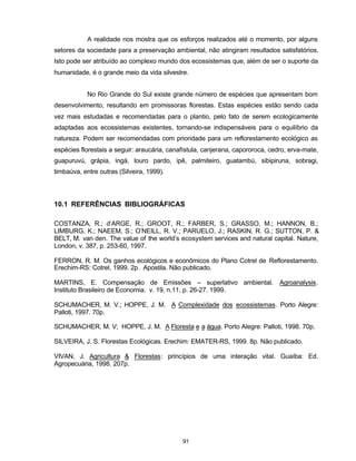 91
A realidade nos mostra que os esforços realizados até o momento, por alguns
setores da sociedade para a preservação ambiental, não atingiram resultados satisfatórios.
Isto pode ser atribuído ao complexo mundo dos ecossistemas que, além de ser o suporte da
humanidade, é o grande meio da vida silvestre.
No Rio Grande do Sul existe grande número de espécies que apresentam bom
desenvolvimento, resultando em promissoras florestas. Estas espécies estão sendo cada
vez mais estudadas e recomendadas para o plantio, pelo fato de serem ecologicamente
adaptadas aos ecossistemas existentes, tornando-se indispensáveis para o equilíbrio da
natureza. Podem ser recomendadas com prioridade para um reflorestamento ecológico as
espécies florestais a seguir: araucária, canafístula, canjerana, capororoca, cedro, erva-mate,
guapuruvú, grápia, ingá, louro pardo, ipê, palmiteiro, guatambú, sibipiruna, sobragi,
timbaúva, entre outras (Silveira, 1999).
10.1 REFERÊNCIAS BIBLIOGRÁFICAS
COSTANZA, R.; d’ARGE, R.; GROOT, R.; FARBER, S.; GRASSO, M.; HANNON, B.;
LIMBURG, K.; NAEEM, S.; O’NEILL, R. V.; PARUELO, J.; RASKIN, R. G.; SUTTON, P. &
BELT, M. van den. The value of the world’s ecosystem services and natural capital. Nature,
London, v. 387, p. 253-60, 1997.
FERRON, R. M. Os ganhos ecológicos e econômicos do Plano Cotrel de Reflorestamento.
Erechim-RS: Cotrel, 1999. 2p. Apostila. Não publicado.
MARTINS, E. Compensação de Emissões – superlativo ambiental. Agroanalysis.
Instituto Brasileiro de Economia. v. 19, n.11, p. 26-27. 1999.
SCHUMACHER, M. V.; HOPPE, J. M. A Complexidade dos ecossistemas. Porto Alegre:
Palloti, 1997. 70p.
SCHUMACHER, M. V; HOPPE, J. M. A Floresta e a água. Porto Alegre: Palloti, 1998. 70p.
SILVEIRA, J. S. Florestas Ecológicas. Erechim: EMATER-RS, 1999. 8p. Não publicado.
VIVAN, J. Agricultura & Florestas: princípios de uma interação vital. Guaíba: Ed.
Agropecuária, 1998. 207p.
 