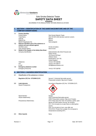 Solo Smoke Detector Tester
Revision: 4 Page: 1/7 Date: 30/11/2015
1. SECTION 1: IDENTIFICATION OF THE SUBSTANCE/MIXTURE AND OF THE
COMPANY/UNDERTAKING
1.1 Product identifier
Product Name Solo Smoke Detector Tester.
Trade Name Solo A5-XXX (XXX denotes customer variant).
CAS No. Mixture.
EINECS No. Mixture.
REACH Registration No. None assigned.
1.2 Relevant identified uses of the substance or
mixture and uses advised against
Identified use(s) Smoke simulation.
Uses advised against None known.
1.3 Details of the supplier of the Safety Data Sheet
Company Identification Detectortesters (No Climb Products Ltd)
Edison House
163 Dixons Hill Road
Welham Green
Hertfordshire. AL9 7JE.
United Kingdom
Telephone +44 (0) 1707 282760
Fax +44 (0) 1707 282777
E-mail SDS@detectortesters.com
1.4 Emergency telephone number
Emergency Phone No. +44 (0) 1707 282760
2. SECTION 2: HAZARDS IDENTIFICATION
2.1 Classification of the substance or mixture
Regulation (EC) No. 1272/2008 (CLP) Aerosol 1; Extremely flammable aerosol.
Pressurised container: May burst if heated.
2.2 Label elements According to Regulation (EC) No. 1272/2008 (CLP)
Hazard Pictogram(s)
GHS02
Signal Word(s) Danger.
Hazard Statement(s) H222: Extremely flammable aerosol.
H229: Pressurised container: May burst if heated.
Precautionary Statement(s) P210: Keep away from heat, hot surfaces, sparks, open
flames and other ignition sources. No smoking.
P211: Do not spray on an open flame or other ignition
source.
P251: Do not pierce or burn, even after use.
P410+P412: Protect from sunlight. Do not expose to
temperatures exceeding 50°C.
2.3 Other hazards None.
SAFETY DATA SHEET
SDS0086UK
ACCORDING TO EC-REGULATIONS 1907/2006 (REACH) & 2015/830
 