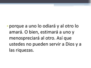 porque a uno lo odiará y al otro lo amará. O bien, estimará a uno y menospreciará al otro. Así que ustedes no pueden servir a Dios y a las riquezas.