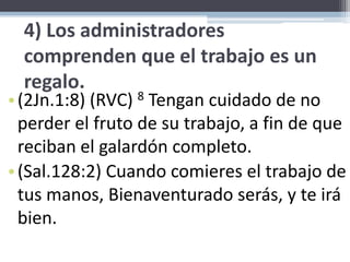 4) Los administradores comprenden que el trabajo es un regalo.(2Jn.1:8) (RVC) 8 Tengan cuidado de no perder el fruto de su trabajo, a fin de que reciban el galardón completo. (Sal.128:2) Cuando comieres el trabajo de tus manos, Bienaventurado serás, y te irá bien. 