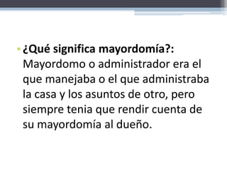 ¿Qué significa mayordomía?: Mayordomo o administrador era el que manejaba o el que administraba la casa y los asuntos de otro, pero siempre tenia que rendir cuenta de su mayordomía al dueño.