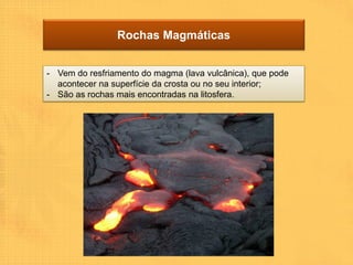 Rochas Magmáticas


- Vem do resfriamento do magma (lava vulcânica), que pode
  acontecer na superfície da crosta ou no seu interior;
- São as rochas mais encontradas na litosfera.
 