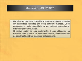 Quem são os MINERAIS?




- Os minerais têm uma diversidade enorme e são encontrados
  em quantidade variadas em locais também diversos. Onde
  encontramos muita quantidade de um determinado mineral,
  dizemos que é uma jazida.
- O motivo maior de sua exploração, é que utilizamos os
  minerais para quase tudo que consumimos, como materiais
  de construção, vidros, plásticos, celulares, etc.
 