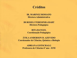 Créditos

        IR. MARINEZ ROSSATO
         Diretora Administrativa

     IR ROSELI TERESINHA HART
          Diretora Pedagógica

            RITA RANGEL
         Coordenação Pedagógica

    ÁTILA ANDERSON D. AZEVEDO
Coordenador de Ciências, Química e Biologia

        ADRIANA GOTSCHALG
    Professora de Ciências 6º ano - EFII
 