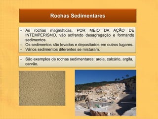 Rochas Sedimentares

- As rochas magmáticas, POR MEIO DA AÇÃO DE
  INTEMPERISMO, vão sofrendo desagregação e formando
  sedimentos.
- Os sedimentos são levados e depositados em outros lugares.
- Vários sedimentos diferentes se misturam.

- São exemplos de rochas sedimentares: areia, calcário, argila,
  carvão.
 