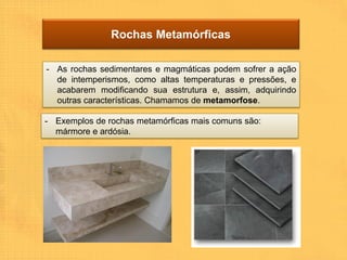 Rochas Metamórficas

- As rochas sedimentares e magmáticas podem sofrer a ação
  de intemperismos, como altas temperaturas e pressões, e
  acabarem modificando sua estrutura e, assim, adquirindo
  outras características. Chamamos de metamorfose.

- Exemplos de rochas metamórficas mais comuns são:
  mármore e ardósia.
 