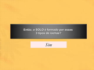 Então, o SOLO é formado por esses
         3 tipos de rochas?



              Sim
 