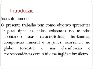 Introdução
Solos do mundo
O presente trabalho tem como objetivo apresentar
alguns tipos de solos existentes no mundo,
apontando suas características, horizontes,
composição mineral e orgânica, ocorrência no
globo terrestre e sua classificação e
correspondência com o idioma inglês e brasileiro.
 