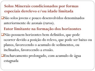 Solos Minerais condicionados por formas
especiais derelevo e/ou idade limitada
São solos jovens e pouco desenvolvidos denominados
anteriormente de azonais (raros).
Fator limitante na formação dos horizontes
Não possuem horizontes bem definidos, que pode
ocorrer devido a posição do relevo, que pode ser baixo ou
planos, favorecendo o acumulo de sedimentos, ou
inclinados, favorecendo a erosão.
Encharcamento prolongado, com acumulo de água
estagnada
 