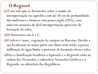 O Regosol
 É um solo que se desenvolve sobre o manto de
intemperização ou saprolito com até 50 cm de profundidade.
São uniformes e brancos com pouca argila (20%), com
minerais arenosos de fácil intemperização (processo de
formação do solo).
Os horizontes são A e C.
O relevo é suave, vegetação de campos ou florestas. Devido a
sua localização na maior parte em clima semi-árido, a pouca
infiltração de água limita o processo de formação desses solos.
Para a classificação brasileira o leptosols e o Regosols estão na
ordem dos Neossolos, e subordem Neossolos Litólicos e o
Regosols, na subordem dos Regolíticos.
 