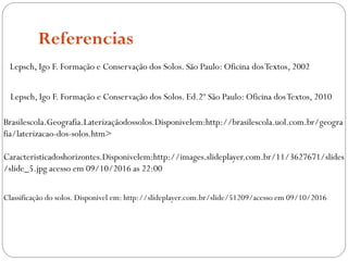 Referencias
Brasilescola.Geografia.Laterizaçãodossolos.Disponivelem:http://brasilescola.uol.com.br/geogra
fia/laterizacao-dos-solos.htm>
Caracteristicadoshorizontes.Disponivelem:http://images.slideplayer.com.br/11/3627671/slides
/slide_5.jpg acesso em 09/10/2016 as 22:00
Lepsch, Igo F. Formação e Conservação dos Solos. São Paulo: Oficina dosTextos, 2002
Lepsch, Igo F. Formação e Conservação dos Solos. Ed.2º São Paulo: Oficina dosTextos, 2010
Classificação do solos. Disponivel em: http://slideplayer.com.br/slide/51209/acesso em 09/10/2016
 