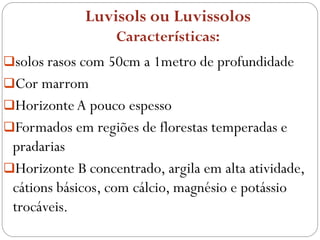 Luvisols ou Luvissolos
Características:
solos rasos com 50cm a 1metro de profundidade
Cor marrom
HorizonteA pouco espesso
Formados em regiões de florestas temperadas e
pradarias
Horizonte B concentrado, argila em alta atividade,
cátions básicos, com cálcio, magnésio e potássio
trocáveis.
 